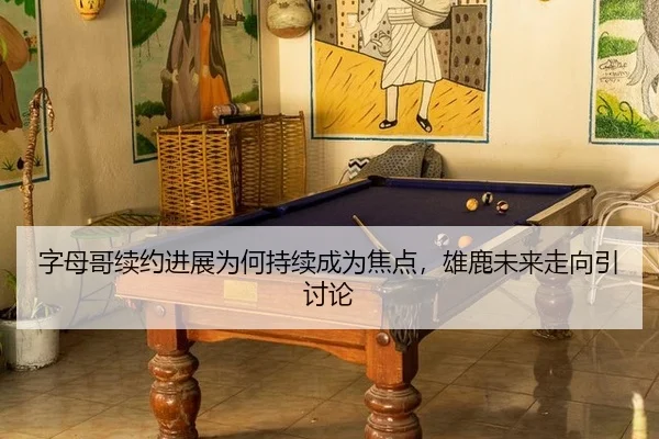 字母哥续约进展为何持续成为焦点，雄鹿未来走向引讨论